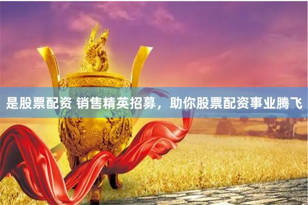 是股票配资 销售精英招募，助你股票配资事业腾飞