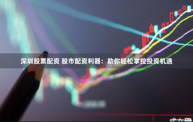 深圳股票配资 股市配资利器：助你轻松掌控投资机遇