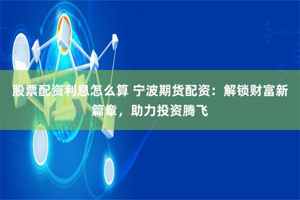股票配资利息怎么算 宁波期货配资：解锁财富新篇章，助力投资腾飞