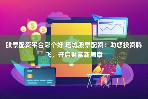 股票配资平台哪个好 塔城股票配资：助您投资腾飞，开启财富新篇章