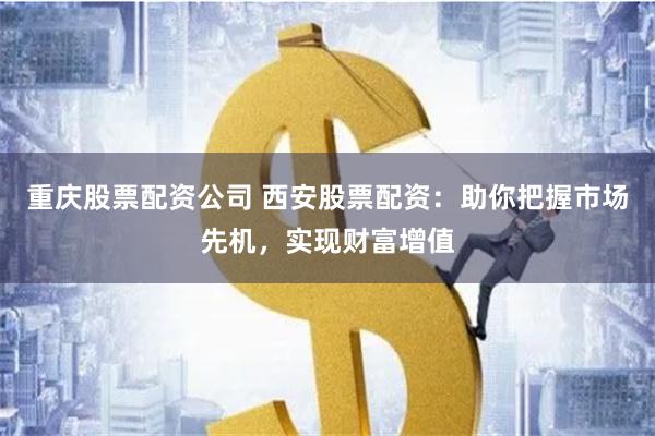 重庆股票配资公司 西安股票配资：助你把握市场先机，实现财富增值