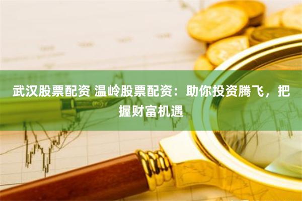 武汉股票配资 温岭股票配资：助你投资腾飞，把握财富机遇