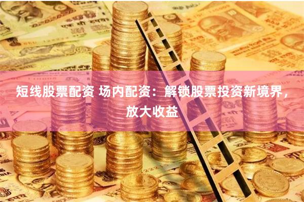 短线股票配资 场内配资：解锁股票投资新境界，放大收益