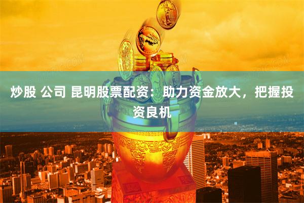 炒股 公司 昆明股票配资：助力资金放大，把握投资良机
