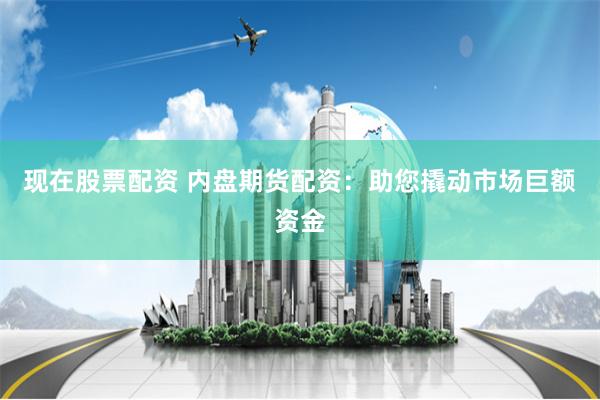 现在股票配资 内盘期货配资：助您撬动市场巨额资金