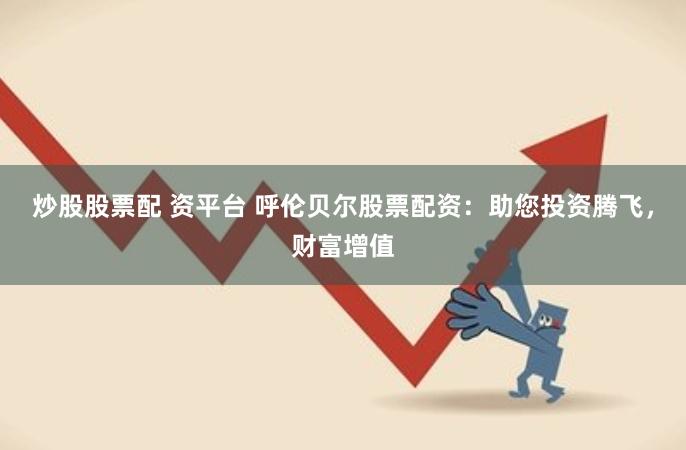 炒股股票配 资平台 呼伦贝尔股票配资：助您投资腾飞，财富增值