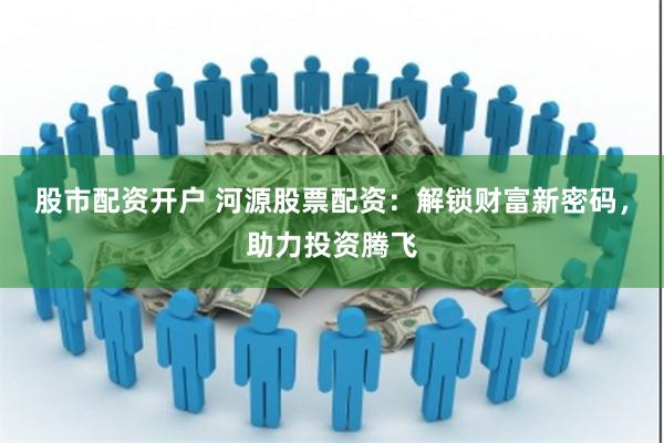 股市配资开户 河源股票配资：解锁财富新密码，助力投资腾飞