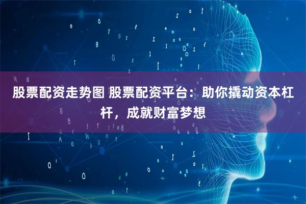 股票配资走势图 股票配资平台：助你撬动资本杠杆，成就财富梦想