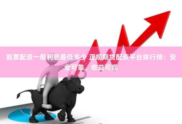 股票配资一般利息最低多少 正规期货配资平台排行榜：安全可靠，收益可观